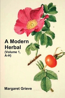 A Modern Herbal (Volume 1, A-H): The Medicinal, Culinary, Cosmetic and Economic Properties, Cultivation and Folk-Lore of Herbs, Grasses, Fungi, Shrubs - Margaret Grieve