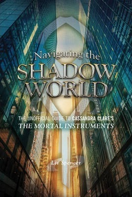 Navigating the Shadow World: The Unofficial Guide to Cassandra Clare's the Mortal Instruments - Liv Spencer