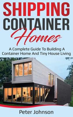 Shipping Container Homes: A Complete Guide to Building a Container Home and Tiny House Living - Peter Johnson