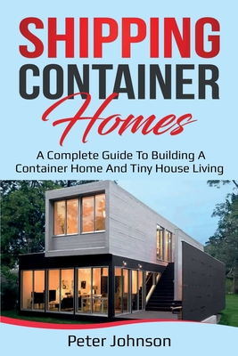 Shipping Container Homes: A Complete Guide to Building a Container Home and Tiny House Living - Peter Johnson