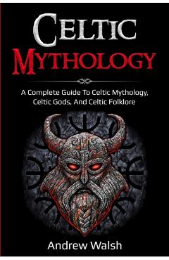 Celtic Mythology: A Complete Guide to Celtic Mythology, Celtic Gods, and Celtic Folklore - Andrew Walsh