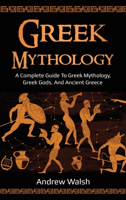 Greek Mythology: A Complete Guide to Greek Mythology, Greek Gods, and Ancient Greece - Andrew Walsh