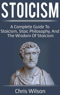 Stoicism: A Complete Guide to Stoicism, Stoic Philosophy, and the Wisdom of Stoicism - Chris Wilson