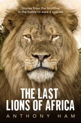 The Last Lions of Africa: Stories from the Frontline in the Battle to Save a Species - Anthony Ham