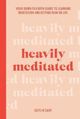 Heavily Meditated: Your Down-To-Earth Guide to Learning Meditation and Getting High on Life - Caitlin Cady