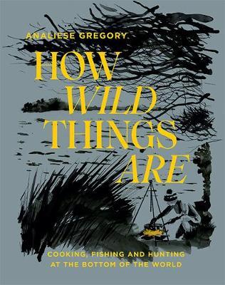 How Wild Things Are: Cooking, Fishing and Hunting at the Bottom of the World - Analiese Gregory