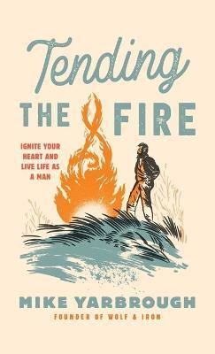 Tending the Fire: Ignite Your Heart and Live Life as a Man - Mike Yarbrough