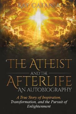 The Atheist and the Afterlife - an Autobiography: A True Story of Inspiration, Transformation, and the Pursuit of Enlightenment - Ray Catania