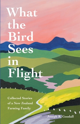 What the Bird Sees in Flight: Collected Stories of a New Zealand Farming Family - Joseph R. Goodall