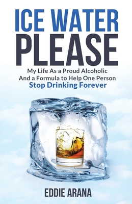 Ice Water Please: My Life As a Proud Alcoholic And a Formula to Help One Person Stop Drinking Forever - Edward A. Arana