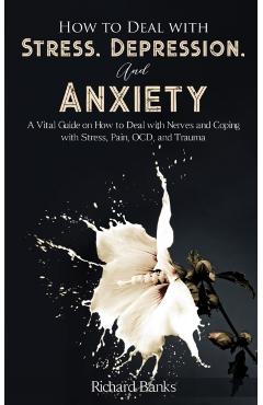 How to Deal With Stress, Depression, and Anxiety: A Vital Guide on How to Deal with Nerves and Coping with Stress, Pain, OCD and Trauma - Richard Banks