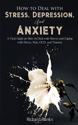 How to Deal With Stress, Depression, and Anxiety: A Vital Guide on How to Deal with Nerves and Coping with Stress, Pain, OCD and Trauma - Richard Banks