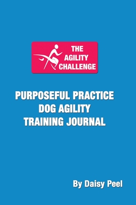 The Agility Challenge Purposeful Practice Dog Agility Training Journal: Use the principles of purposeful practice to improve your dog agility training - Daisy Peel