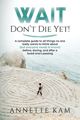 Wait - Don't Die Yet!: A complete guide to all things no one really wants to think about (but everyone needs to know) before, during, and aft - Annette Kam