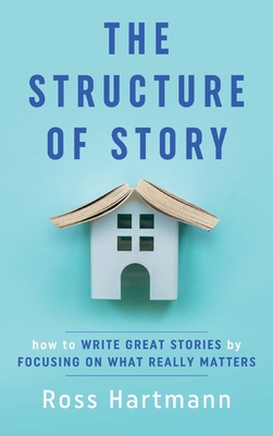 The Structure of Story: How to Write Great Stories by Focusing on What Really Matters - Ross Hartmann