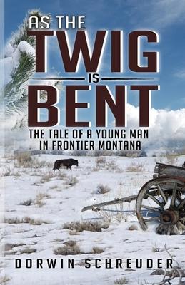 As The Twig is Bent: The Tale Of A Young Man In Frontier Montana - Dorwin L. Schreuder