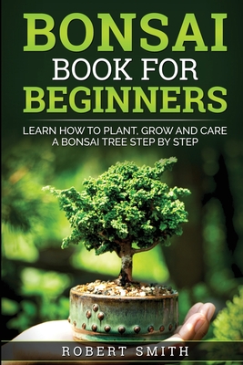 Bonsai Book For Beginners: Learn How To Plant, Grow and Care a Bonsai Tree Step By Step - Robert Smith