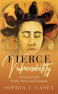 Fierce Vulnerability: A Colored Girl's Truths, Trials and Triumphs - Sophia J. Casey