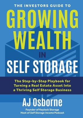 The Investors Guide to Growing Wealth in Self Storage: The Step-By-Step Playbook for Turning a Real Estate Asset Into a Thriving Self Storage Business - Aj Osborne