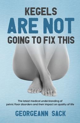 Kegels Are Not Going to Fix This: The latest medical understanding of pelvic floor disorders and their impact on quality of life - Georgeann Sack
