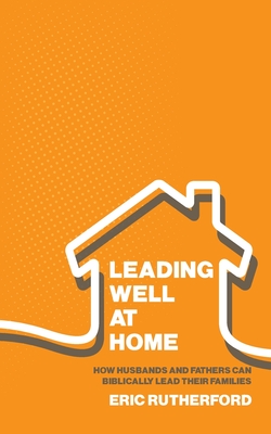 Leading Well at Home: How Husbands and Fathers Can Biblically Lead Their Families - Eric Rutherford