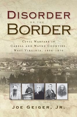 Disorder on the Border: Civil Warfare in Cabell and Wayne Counties, West Virginia, 1856-1870 - Joe Geiger