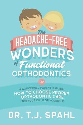 The Headache-Free Wonders of Functional Orthodontics: A Concerned Parent's Guide: How to Choose Proper Orthodontic Care for Your Child or Yourself - Terrance J. Spahl