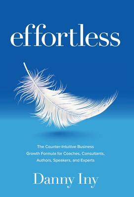 Effortless: The Counter-Intuitive Business Growth Formula for Coaches, Consultants, Authors, Speakers, and Experts - Danny Iny
