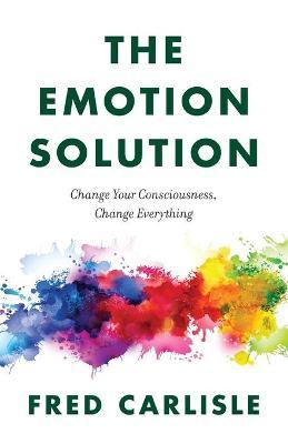 The Emotion Solution: Change Your Consciousness, Change Everything - Fred Carlisle