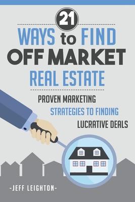 21 Ways To Find Off Market Real Estate: : Proven Marketing Strategies To Finding Lucrative Deals - Jeff Leighton