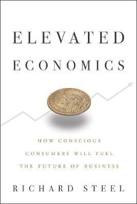 Elevated Economics: How Conscious Consumers Will Fuel the Future of Business - Richard Steel