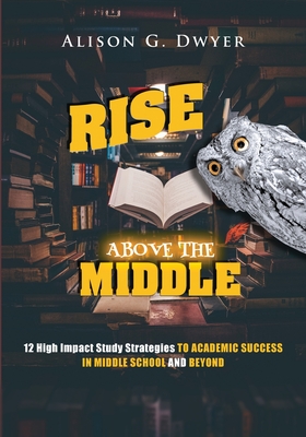 Rise Above The Middle: 12 High Impact Study Strategies To Academic Success In Middle School And Beyond - Alison G. Dwyer