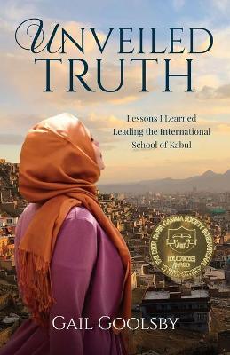Unveiled Truth: Lessons I Learned Leading the International School of Kabul - Gail Goolsby