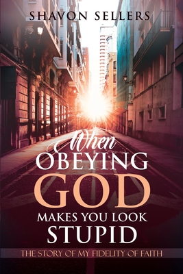 When Obeying God Makes You Look Stupid: The Story of My Fidelity of Faith - Shavon Sellers