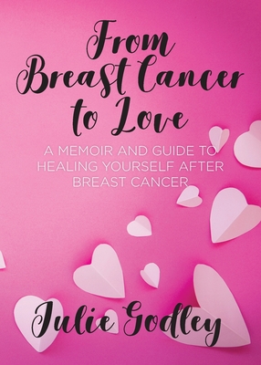 From Breast Cancer to Love: A memoir and guide to healing yourself after breast cancer - Julie Godley