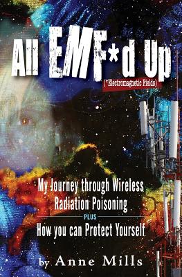 All EMF*d Up (*Electromagnetic Fields): My Journey Through Wireless Radiation Poisoning plus How You Can Protect Yourself - Anne Mills