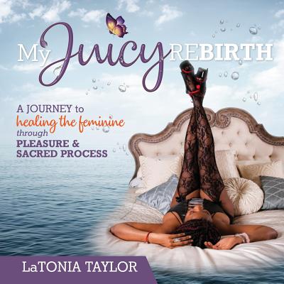 My Juicy ReBirth: A Journey to Healing The Feminine through Pleasure & Sacred Process - Latonia Taylor