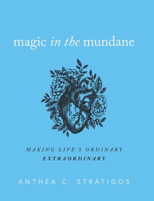 Magic in the Mundane: Making Life's Ordinary Extraordinary - Anthea C. Stratigos