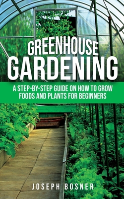 Greenhouse Gardening: A Step-by-Step Guide on How to Grow Foods and Plants for Beginners - Joseph Bosner