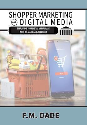 Shopper Marketing and Digital Media: Simplifying Your Digital Media Plans with the Six Pillars Approach - F. M. Dade