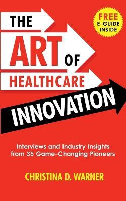 The Art of Healthcare Innovation: Interviews and Industry Insights from 35 Game-Changing Pioneers - Christina Warner
