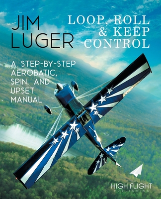 Loop, Roll, and Keep Control - A Step-By-Step Aerobatic, Spin, and Upset Manual - Jim Luger