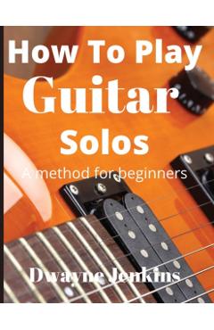How To Play Guitar Solos: A method book for beginners - Dwayne Jenkins