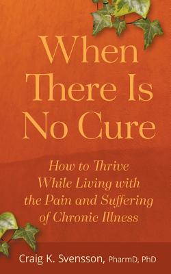 When There Is No Cure: How to Thrive While Living with the Pain and Suffering of Chronic Illness - Craig K. Svensson
