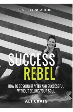 Coperta cărții 'Success Rebel: How To Be Sought After and Successful Without Selling Your Soul - Ali Craig'