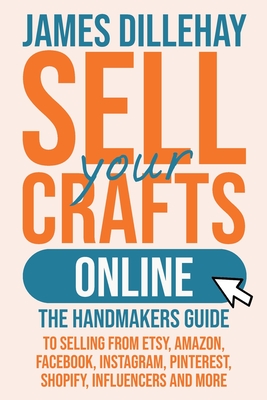 Sell Your Crafts Online: The Handmakers Guide to Selling from Etsy, Amazon, Facebook, Instagram, Pinterest, Shopify, Influencers and More - James Dillehay
