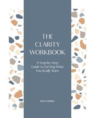 The Clarity Workbook: A Step-by-Step Guide to Getting What You Really Want - Diana R. A. Morris