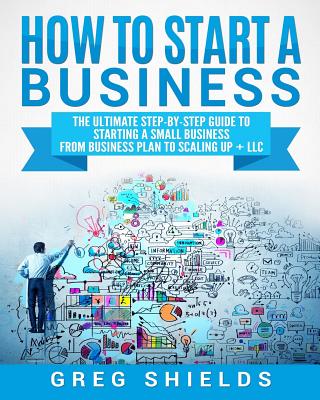 How to Start a Business: The Ultimate Step-By-Step Guide to Starting a Small Business from Business Plan to Scaling Up + LLC - Greg Shields