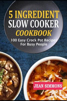 5 Ingredient Slow Cooker Cookbook: 100 Easy Crock Pot Recipes for Busy People - Jean Simmons