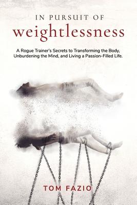 In Pursuit of Weightlessness: A Rogue Trainer's Secrets to Transforming the Body, Unburdening the Mind, and Living a Passion-Filled Life - Tom Fazio